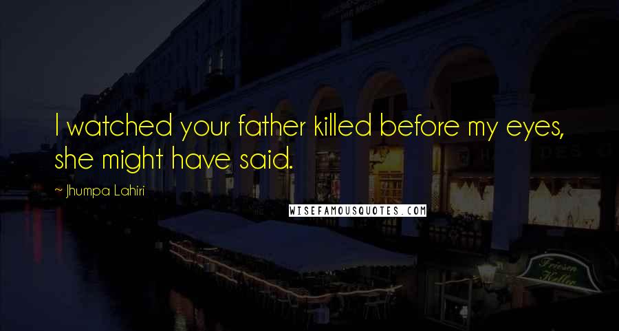 Jhumpa Lahiri Quotes: I watched your father killed before my eyes, she might have said.