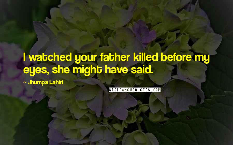 Jhumpa Lahiri Quotes: I watched your father killed before my eyes, she might have said.