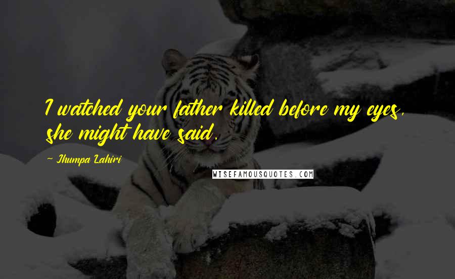 Jhumpa Lahiri Quotes: I watched your father killed before my eyes, she might have said.