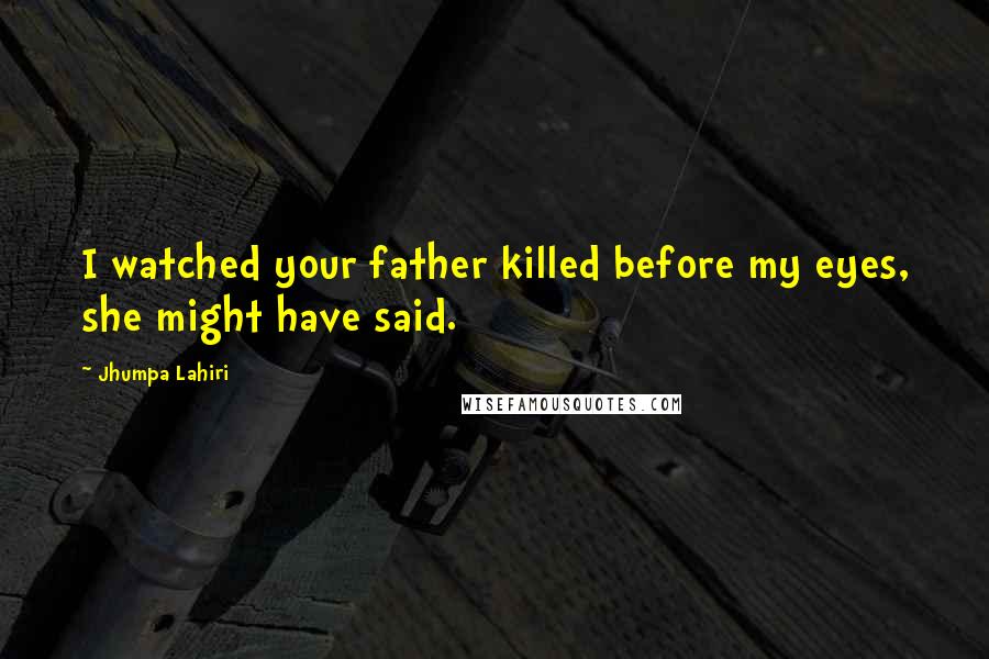 Jhumpa Lahiri Quotes: I watched your father killed before my eyes, she might have said.