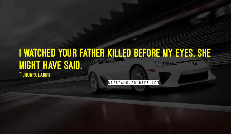 Jhumpa Lahiri Quotes: I watched your father killed before my eyes, she might have said.