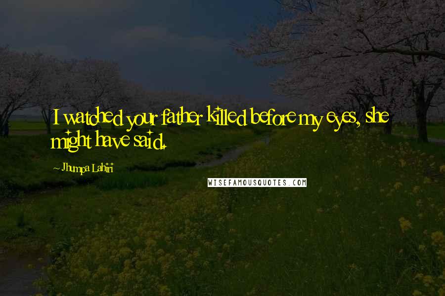 Jhumpa Lahiri Quotes: I watched your father killed before my eyes, she might have said.