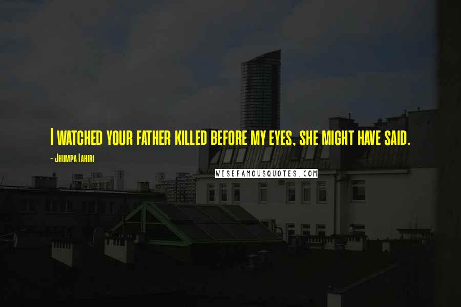 Jhumpa Lahiri Quotes: I watched your father killed before my eyes, she might have said.