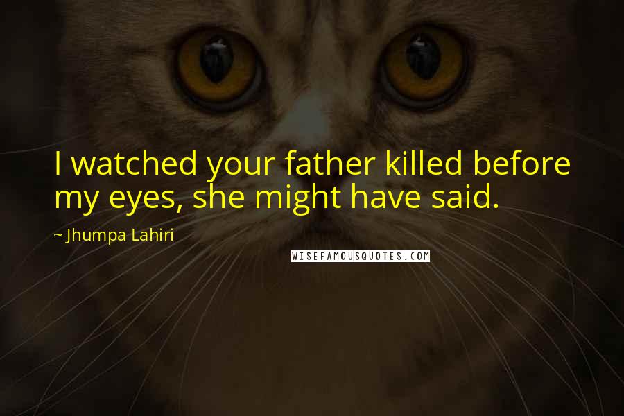 Jhumpa Lahiri Quotes: I watched your father killed before my eyes, she might have said.