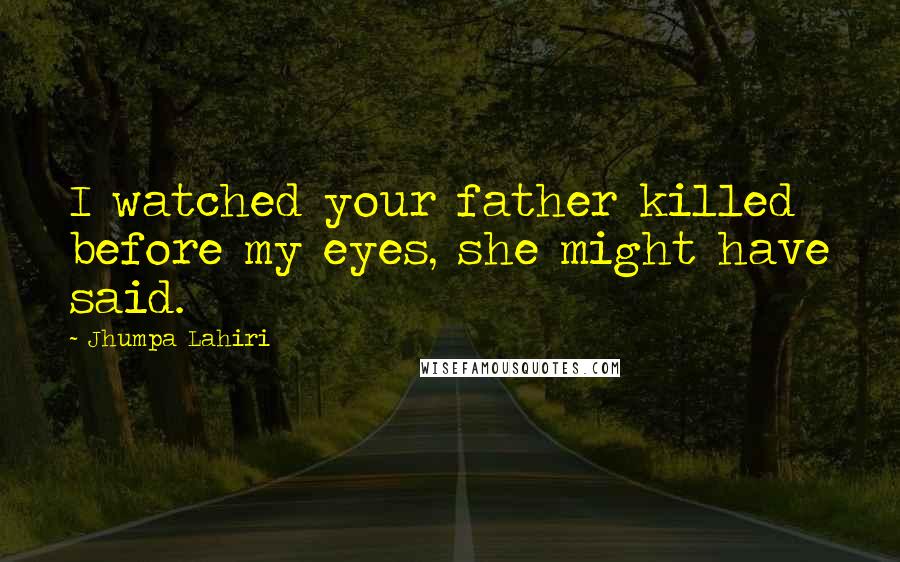 Jhumpa Lahiri Quotes: I watched your father killed before my eyes, she might have said.