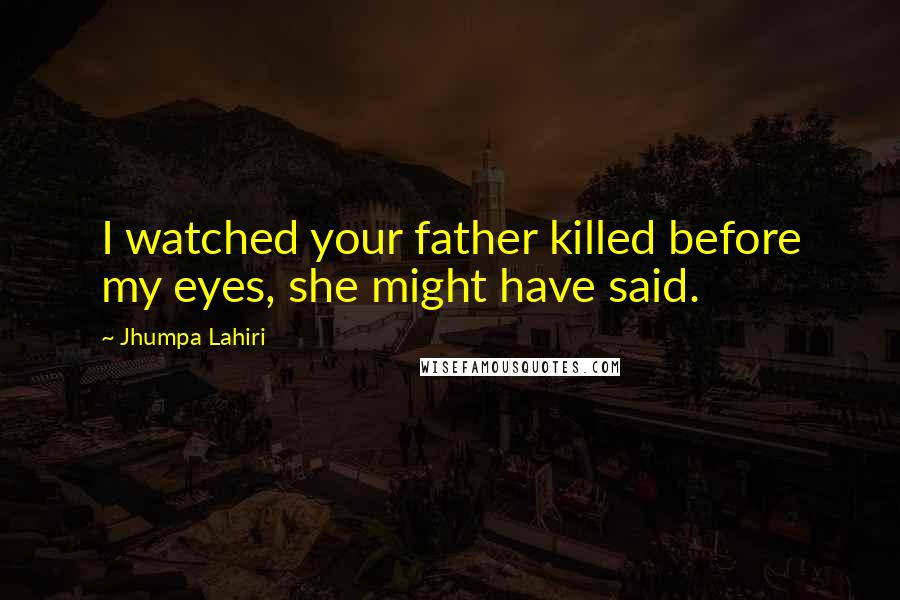 Jhumpa Lahiri Quotes: I watched your father killed before my eyes, she might have said.