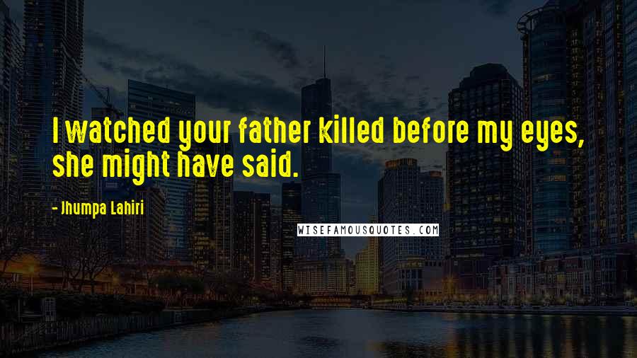 Jhumpa Lahiri Quotes: I watched your father killed before my eyes, she might have said.