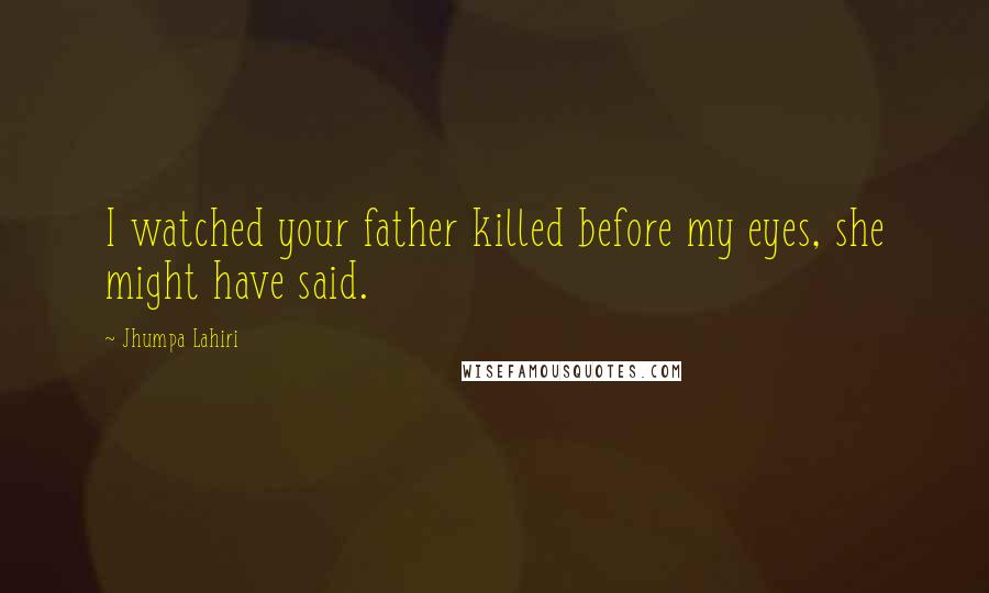 Jhumpa Lahiri Quotes: I watched your father killed before my eyes, she might have said.