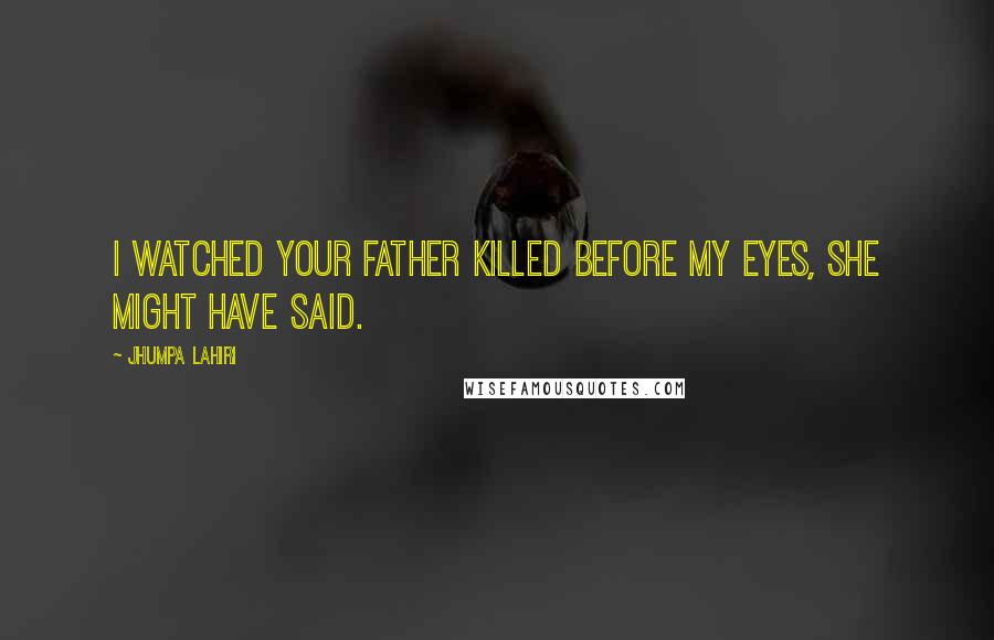 Jhumpa Lahiri Quotes: I watched your father killed before my eyes, she might have said.