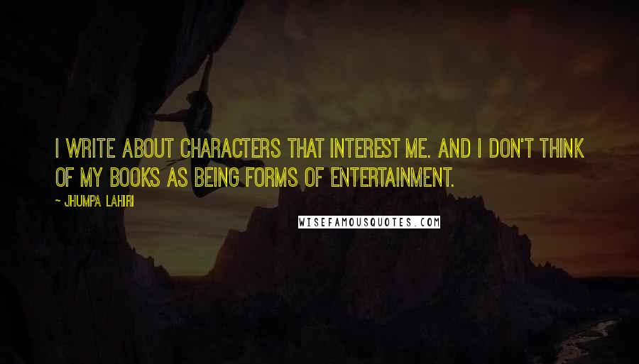 Jhumpa Lahiri Quotes: I write about characters that interest me. And I don't think of my books as being forms of entertainment.