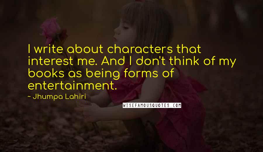 Jhumpa Lahiri Quotes: I write about characters that interest me. And I don't think of my books as being forms of entertainment.