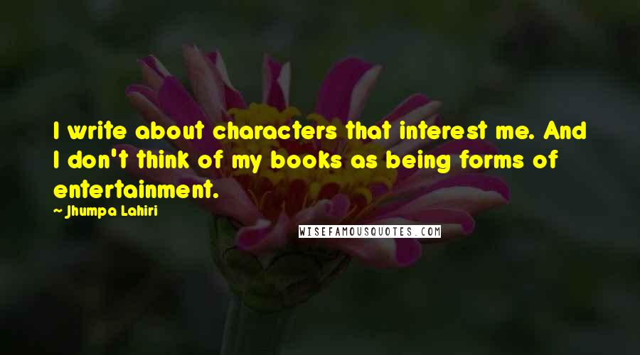 Jhumpa Lahiri Quotes: I write about characters that interest me. And I don't think of my books as being forms of entertainment.