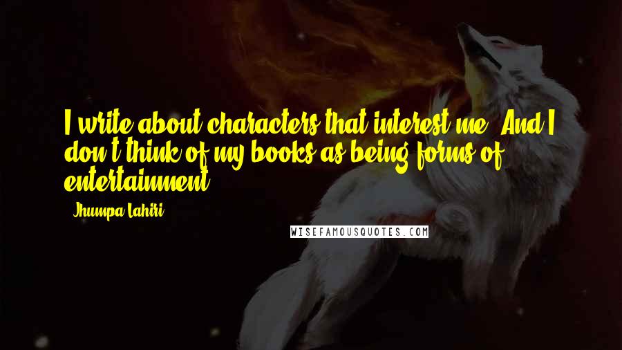 Jhumpa Lahiri Quotes: I write about characters that interest me. And I don't think of my books as being forms of entertainment.