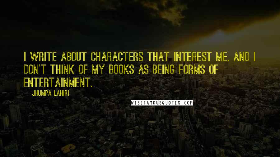 Jhumpa Lahiri Quotes: I write about characters that interest me. And I don't think of my books as being forms of entertainment.