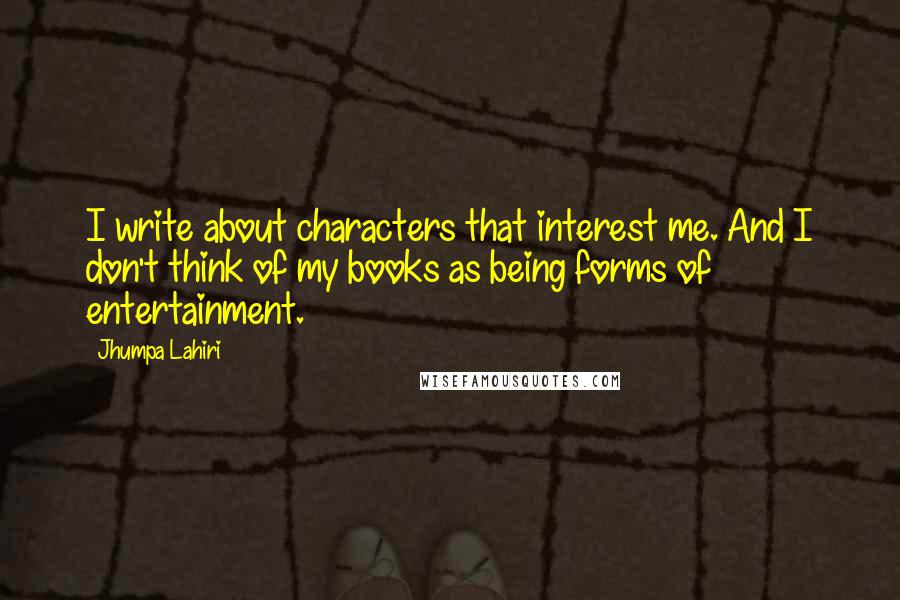 Jhumpa Lahiri Quotes: I write about characters that interest me. And I don't think of my books as being forms of entertainment.