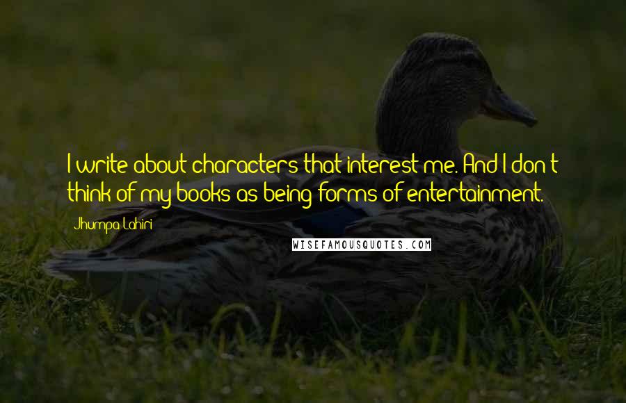 Jhumpa Lahiri Quotes: I write about characters that interest me. And I don't think of my books as being forms of entertainment.