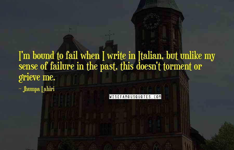 Jhumpa Lahiri Quotes: I'm bound to fail when I write in Italian, but unlike my sense of failure in the past, this doesn't torment or grieve me.