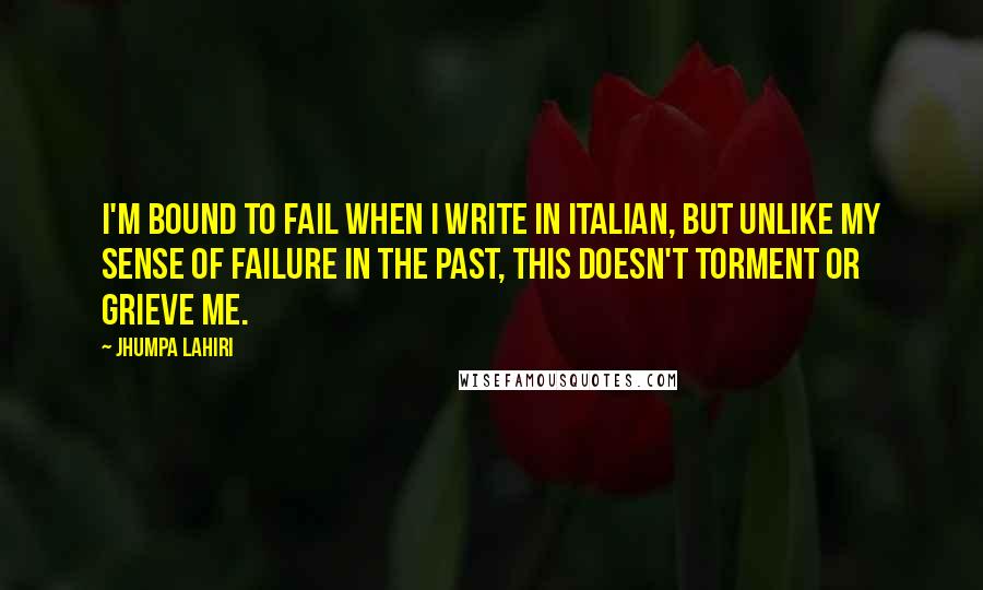 Jhumpa Lahiri Quotes: I'm bound to fail when I write in Italian, but unlike my sense of failure in the past, this doesn't torment or grieve me.