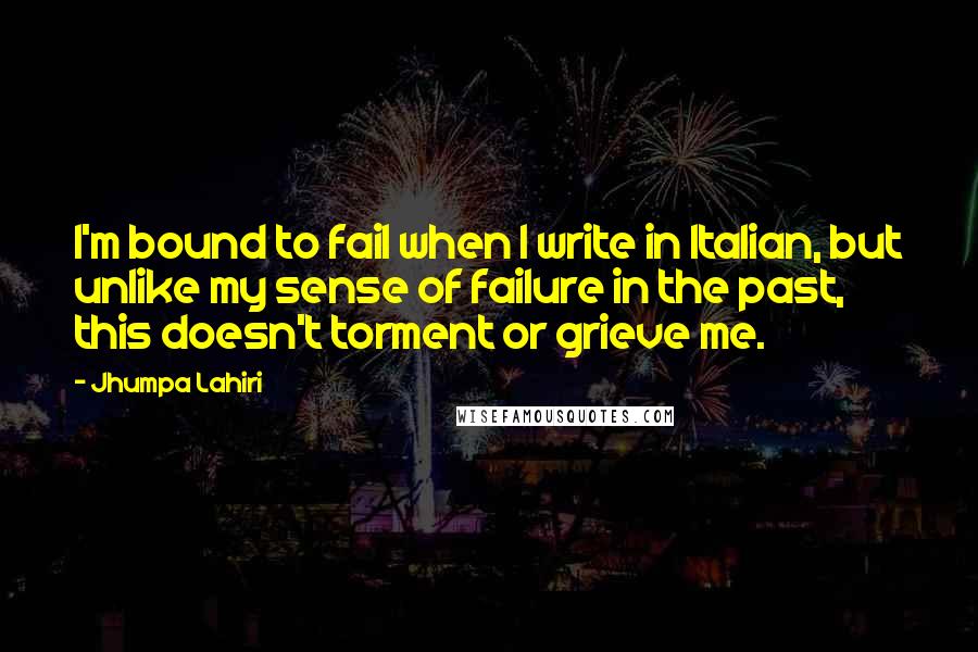 Jhumpa Lahiri Quotes: I'm bound to fail when I write in Italian, but unlike my sense of failure in the past, this doesn't torment or grieve me.
