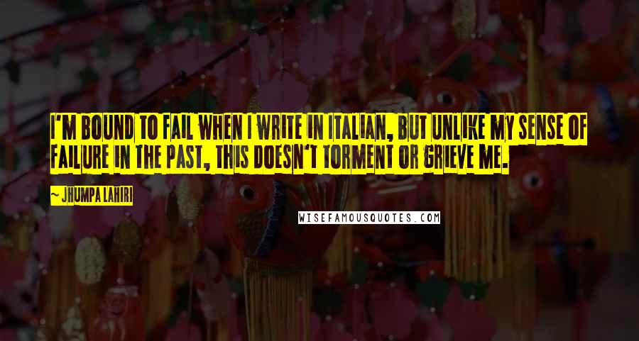 Jhumpa Lahiri Quotes: I'm bound to fail when I write in Italian, but unlike my sense of failure in the past, this doesn't torment or grieve me.