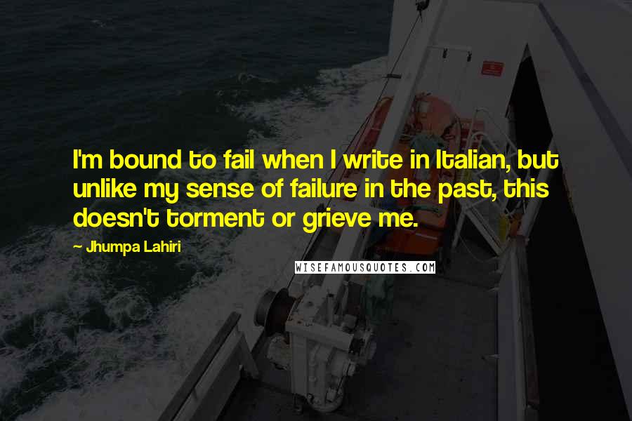 Jhumpa Lahiri Quotes: I'm bound to fail when I write in Italian, but unlike my sense of failure in the past, this doesn't torment or grieve me.