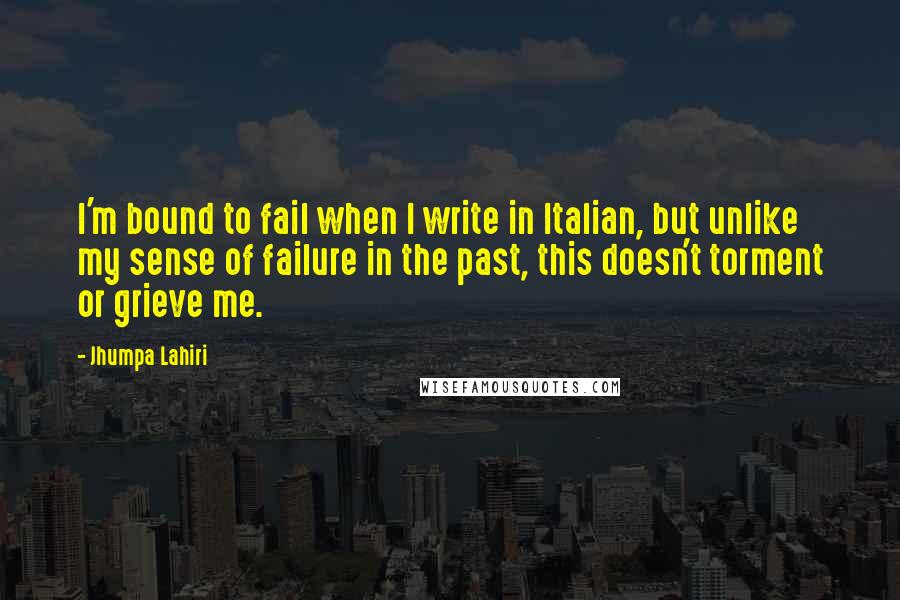 Jhumpa Lahiri Quotes: I'm bound to fail when I write in Italian, but unlike my sense of failure in the past, this doesn't torment or grieve me.