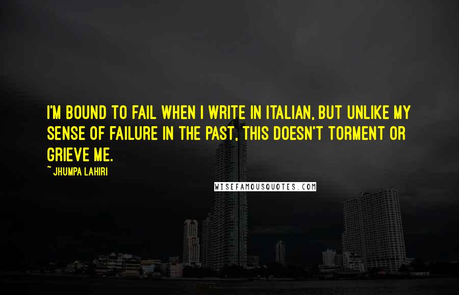 Jhumpa Lahiri Quotes: I'm bound to fail when I write in Italian, but unlike my sense of failure in the past, this doesn't torment or grieve me.