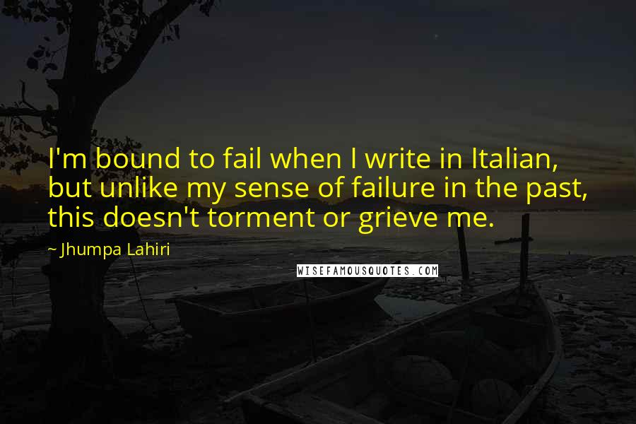 Jhumpa Lahiri Quotes: I'm bound to fail when I write in Italian, but unlike my sense of failure in the past, this doesn't torment or grieve me.