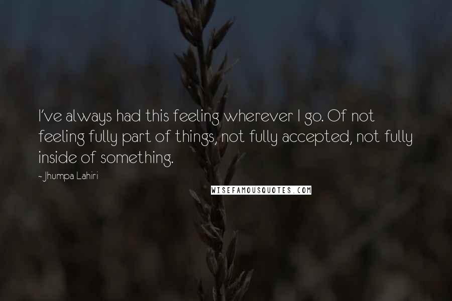 Jhumpa Lahiri Quotes: I've always had this feeling wherever I go. Of not feeling fully part of things, not fully accepted, not fully inside of something.