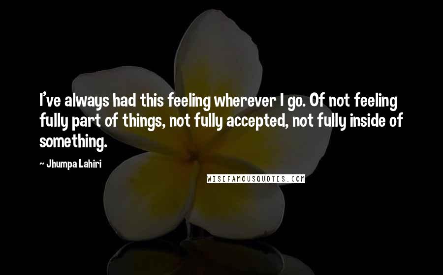 Jhumpa Lahiri Quotes: I've always had this feeling wherever I go. Of not feeling fully part of things, not fully accepted, not fully inside of something.