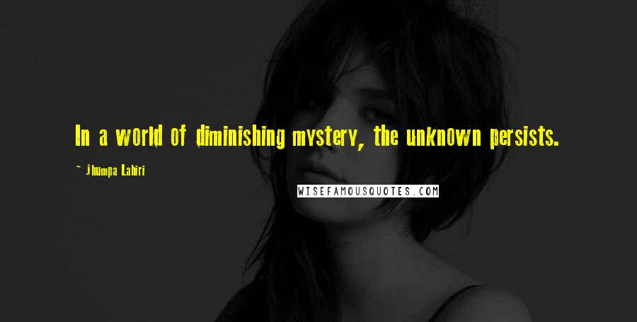 Jhumpa Lahiri Quotes: In a world of diminishing mystery, the unknown persists.