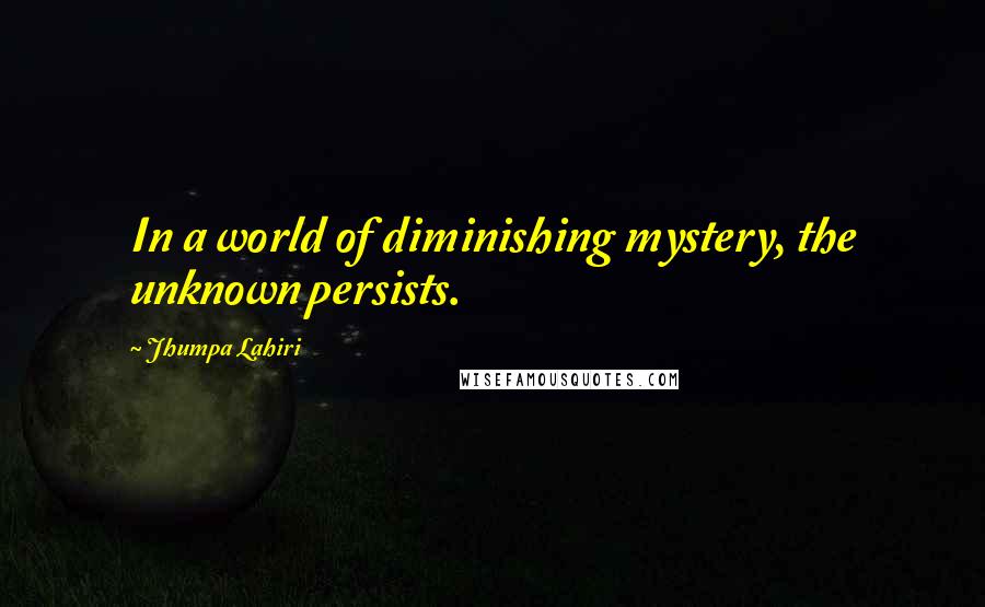 Jhumpa Lahiri Quotes: In a world of diminishing mystery, the unknown persists.