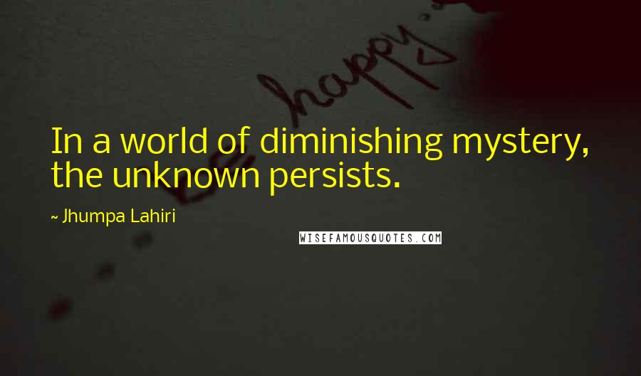 Jhumpa Lahiri Quotes: In a world of diminishing mystery, the unknown persists.