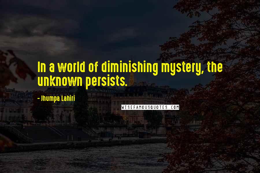 Jhumpa Lahiri Quotes: In a world of diminishing mystery, the unknown persists.