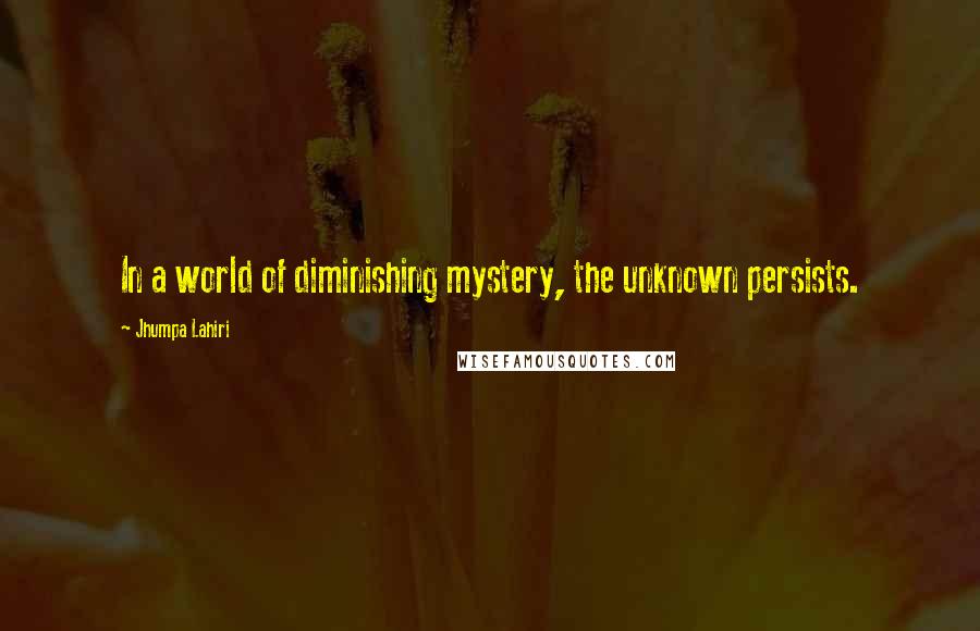 Jhumpa Lahiri Quotes: In a world of diminishing mystery, the unknown persists.