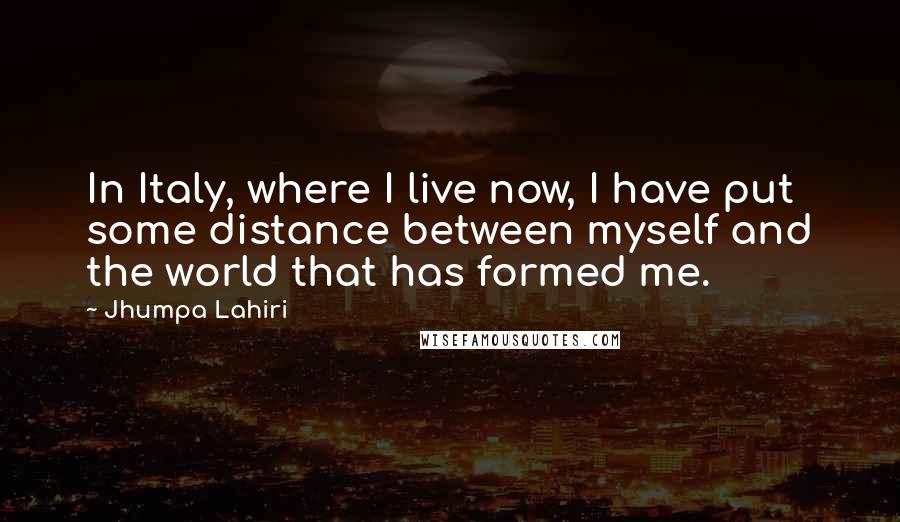 Jhumpa Lahiri Quotes: In Italy, where I live now, I have put some distance between myself and the world that has formed me.