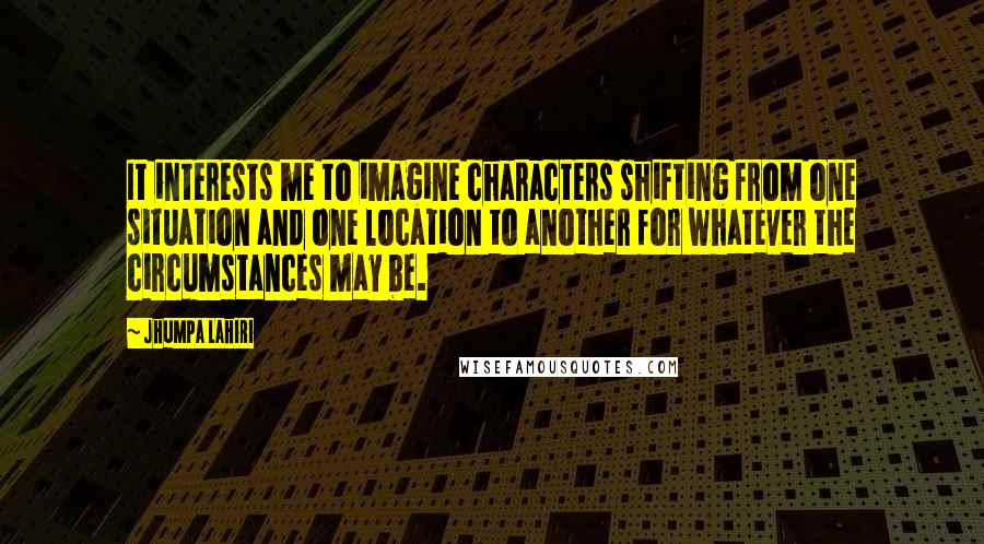 Jhumpa Lahiri Quotes: It interests me to imagine characters shifting from one situation and one location to another for whatever the circumstances may be.