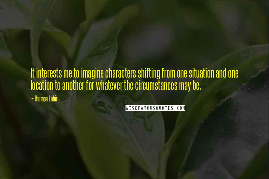 Jhumpa Lahiri Quotes: It interests me to imagine characters shifting from one situation and one location to another for whatever the circumstances may be.