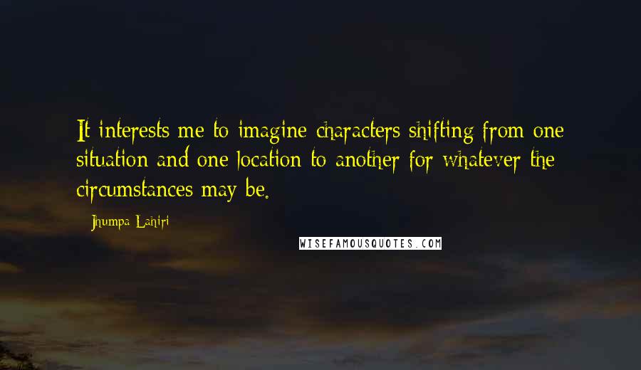 Jhumpa Lahiri Quotes: It interests me to imagine characters shifting from one situation and one location to another for whatever the circumstances may be.