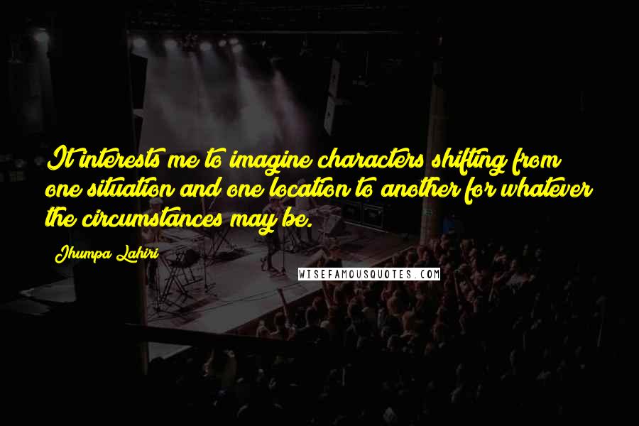 Jhumpa Lahiri Quotes: It interests me to imagine characters shifting from one situation and one location to another for whatever the circumstances may be.