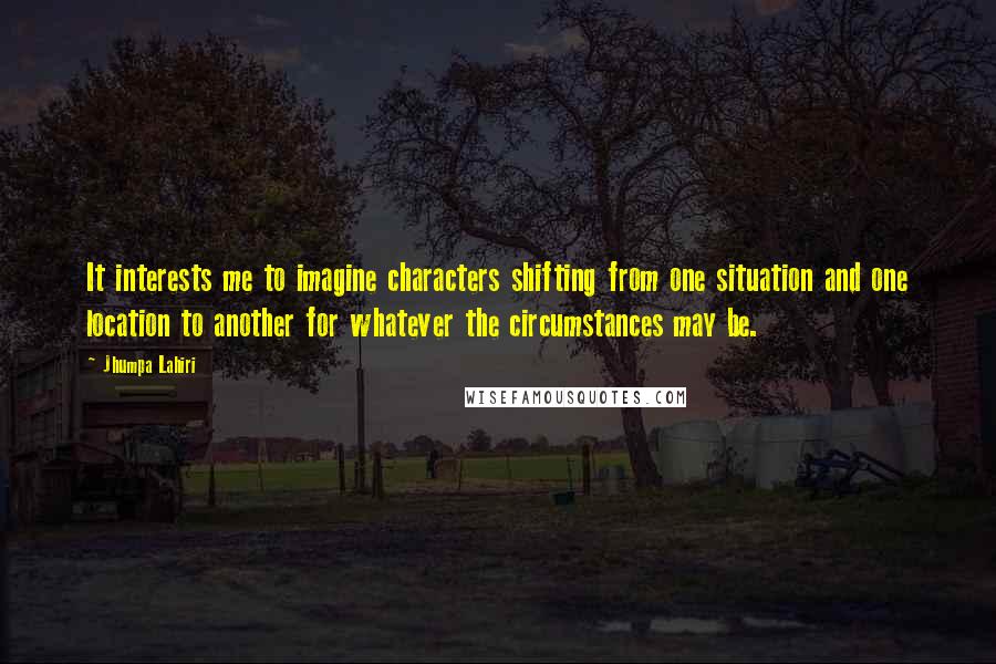 Jhumpa Lahiri Quotes: It interests me to imagine characters shifting from one situation and one location to another for whatever the circumstances may be.