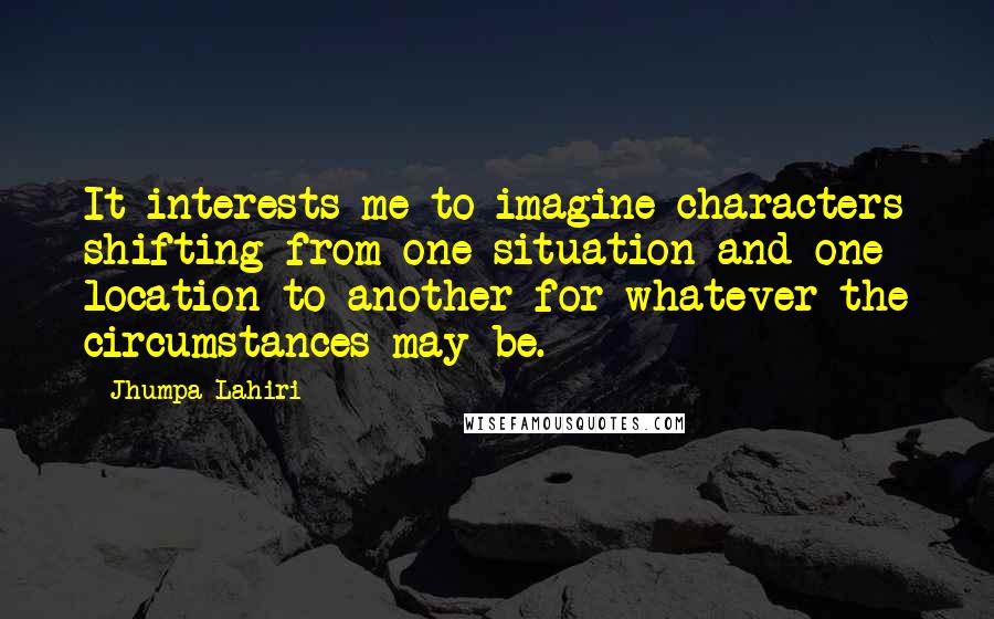 Jhumpa Lahiri Quotes: It interests me to imagine characters shifting from one situation and one location to another for whatever the circumstances may be.