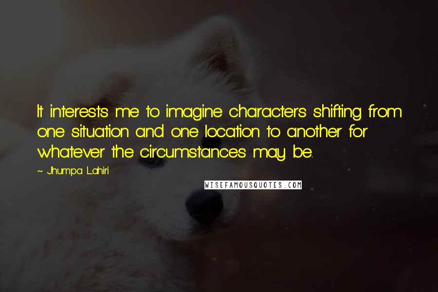 Jhumpa Lahiri Quotes: It interests me to imagine characters shifting from one situation and one location to another for whatever the circumstances may be.