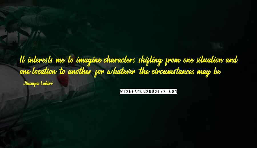 Jhumpa Lahiri Quotes: It interests me to imagine characters shifting from one situation and one location to another for whatever the circumstances may be.