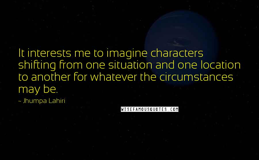 Jhumpa Lahiri Quotes: It interests me to imagine characters shifting from one situation and one location to another for whatever the circumstances may be.