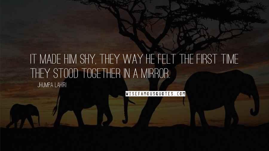Jhumpa Lahiri Quotes: It made him shy, they way he felt the first time they stood together in a mirror.