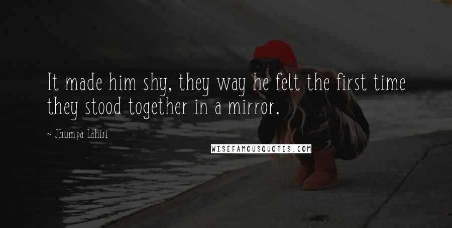 Jhumpa Lahiri Quotes: It made him shy, they way he felt the first time they stood together in a mirror.