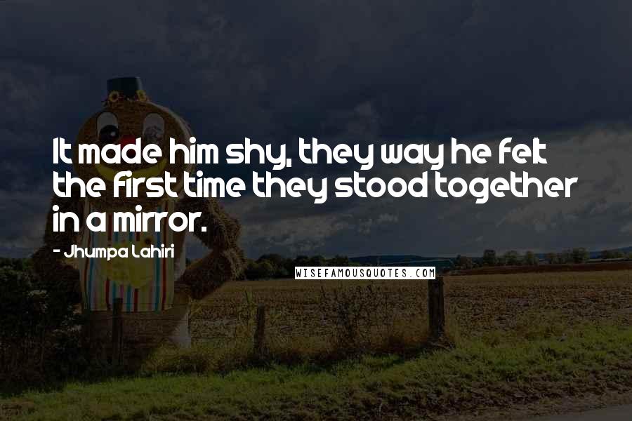 Jhumpa Lahiri Quotes: It made him shy, they way he felt the first time they stood together in a mirror.