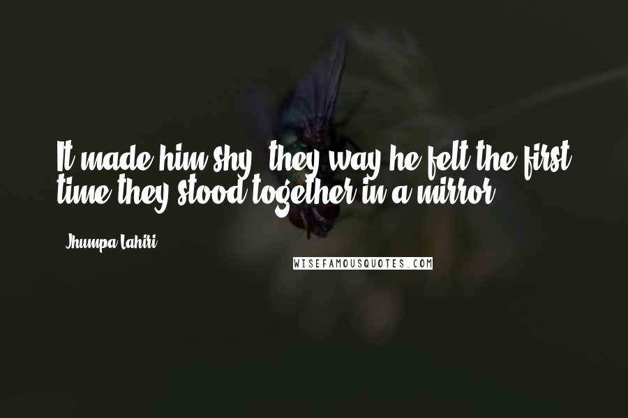 Jhumpa Lahiri Quotes: It made him shy, they way he felt the first time they stood together in a mirror.