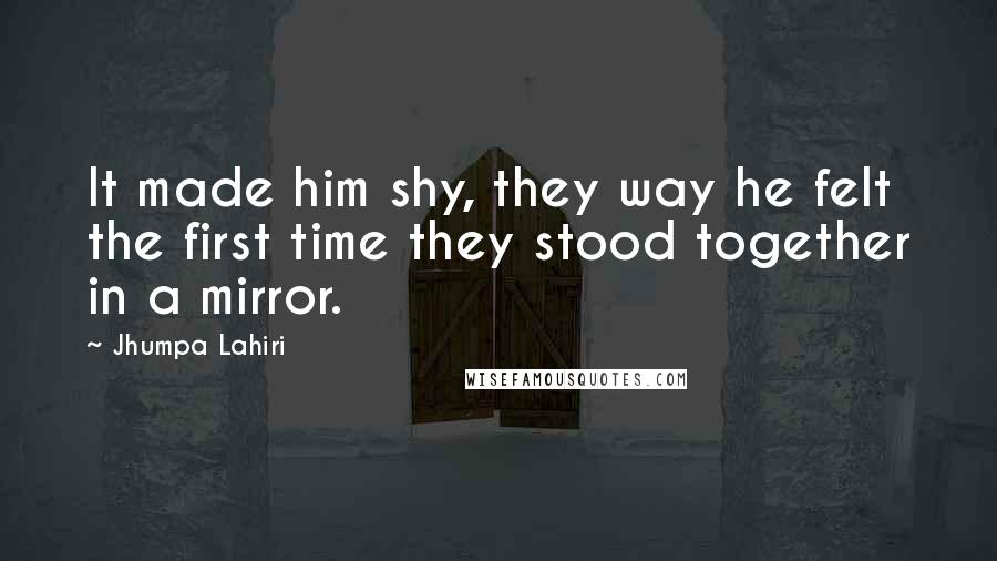 Jhumpa Lahiri Quotes: It made him shy, they way he felt the first time they stood together in a mirror.